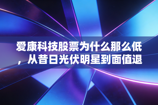 爱康科技股票为什么那么低，从昔日光伏明星到面值退市的惨痛教训