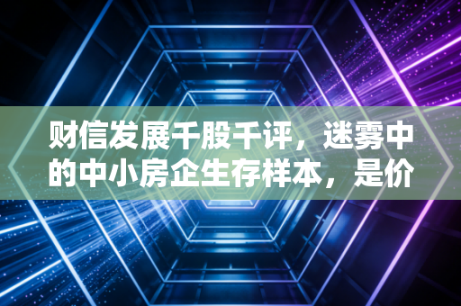 财信发展千股千评，迷雾中的中小房企生存样本，是价值洼地还是业绩雷区？