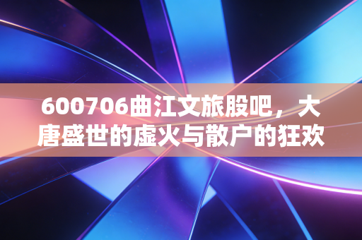 600706曲江文旅股吧,大唐盛世的虚火与散户的狂欢,这碗文旅饭到底香不香?