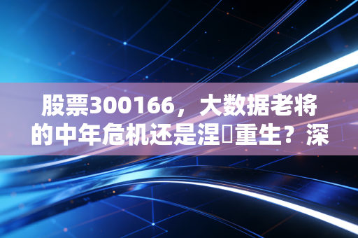 股票300166,大数据老将的中年危机还是涅槃重生?深度剖析东方国信的投资逻辑