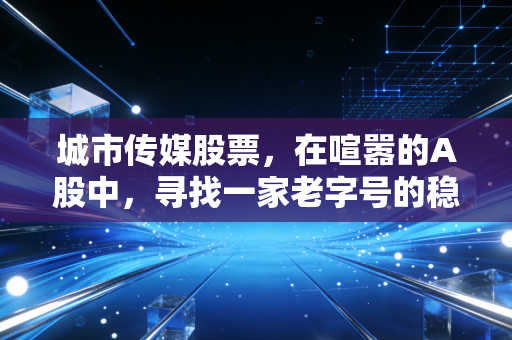 城市传媒股票,在喧嚣的A股中,寻找一家老字号的稳健与野心