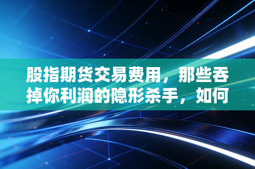 股指期货交易费用,那些吞掉你利润的隐形杀手,如何省下这笔钱?