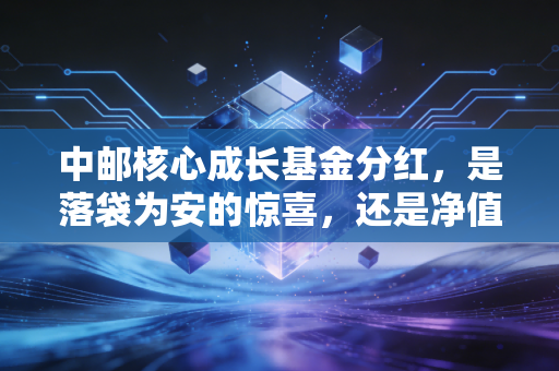 中邮核心成长基金分红,是落袋为安的惊喜,还是净值下跌的数字游戏?
