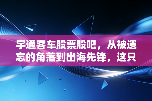 宇通客车股票股吧,从被遗忘的角落到出海先锋,这只老牌白马能否再续辉煌?