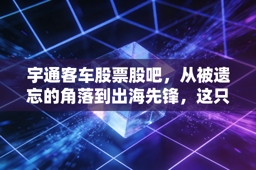宇通客车股票股吧，从被遗忘的角落到出海先锋，这只老牌白马能否再续辉煌？