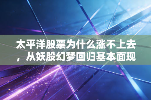 太平洋股票为什么涨不上去,从妖股幻梦回归基本面现实,给散户的一剂清醒针