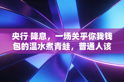 央行 降息,一场关乎你我钱包的温水煮青蛙,普通人该如何突围?