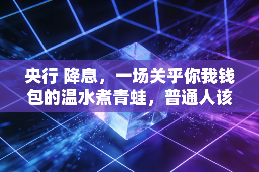 央行 降息,一场关乎你我钱包的温水煮青蛙,普通人该如何突围?