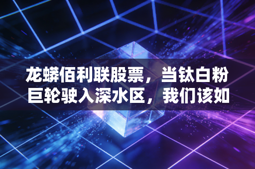 龙蟒佰利联股票,当钛白粉巨轮驶入深水区,我们该如何看待周期与成长?