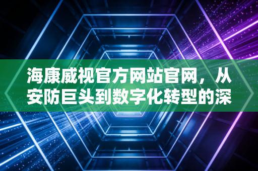 海康威视官方网站官网,从安防巨头到数字化转型的深层逻辑与投资价值分析