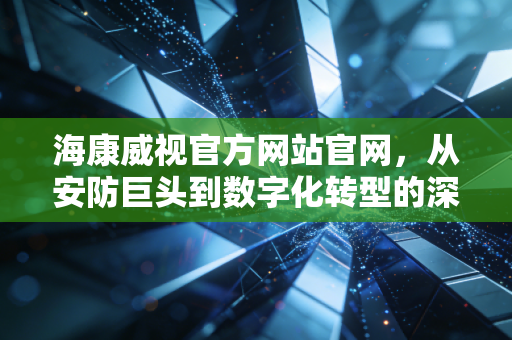 海康威视官方网站官网,从安防巨头到数字化转型的深层逻辑与投资价值分析