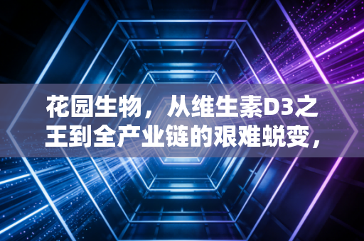 花园生物,从维生素D3之王到全产业链的艰难蜕变,这只周期股还能打吗?