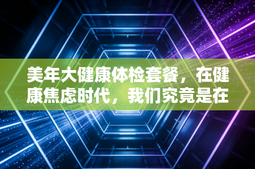 美年大健康体检套餐,在健康焦虑时代,我们究竟是在买安心还是智商税?