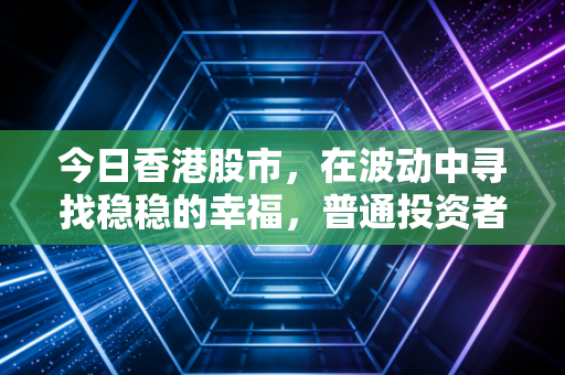 今日香港股市,在波动中寻找稳稳的幸福,普通投资者的悲喜交加与未来展望