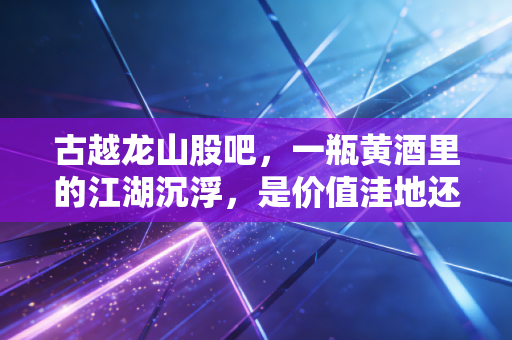 古越龙山股吧,一瓶黄酒里的江湖沉浮,是价值洼地还是时间的陷阱?