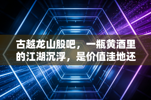 古越龙山股吧,一瓶黄酒里的江湖沉浮,是价值洼地还是时间的陷阱?