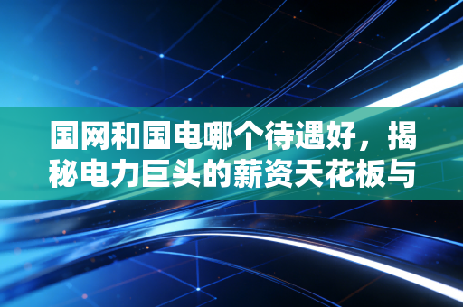 国网和国电哪个待遇好,揭秘电力巨头的薪资天花板与隐形福利