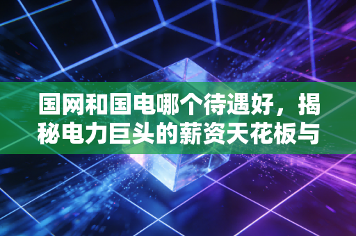 国网和国电哪个待遇好，揭秘电力巨头的薪资天花板与隐形福利