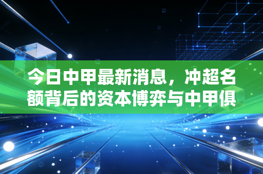 今日中甲最新消息，冲超名额背后的资本博弈与中甲俱乐部的生存智慧