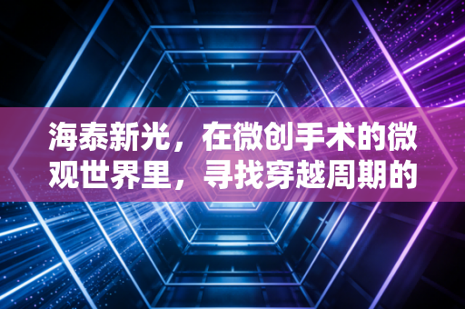 海泰新光，在微创手术的微观世界里，寻找穿越周期的确定性