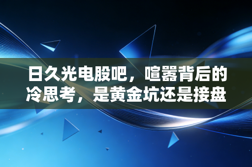 日久光电股吧,喧嚣背后的冷思考,是黄金坑还是接盘侠的墓志铭?