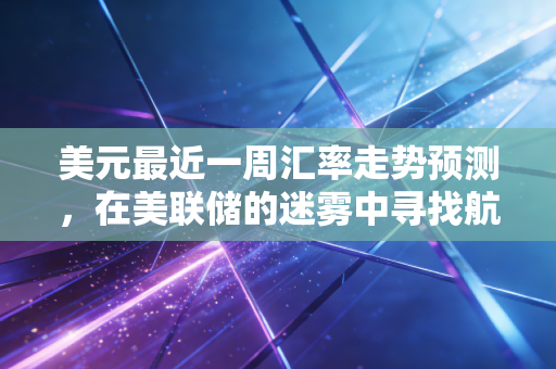 美元最近一周汇率走势预测,在美联储的迷雾中寻找航向,普通投资者该如何应对?