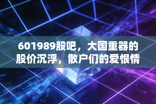 601989股吧,大国重器的股价沉浮,散户们的爱恨情仇与未来展望
