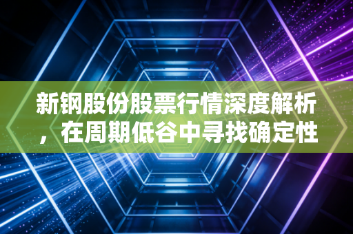 新钢股份股票行情深度解析,在周期低谷中寻找确定性,这只钢铁股还能打吗?