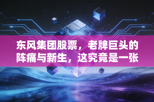 东风集团股票,老牌巨头的阵痛与新生,这究竟是一张价值洼地的门票,还是时代的眼泪?