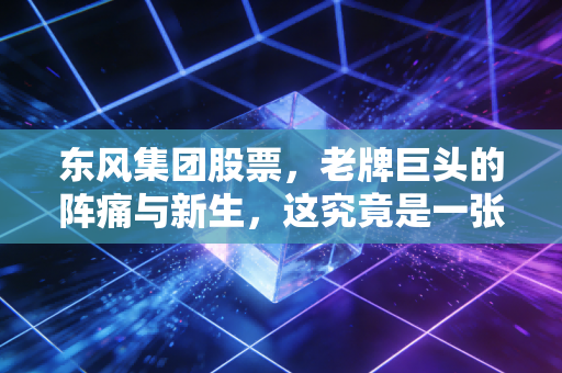 东风集团股票,老牌巨头的阵痛与新生,这究竟是一张价值洼地的门票,还是时代的眼泪?