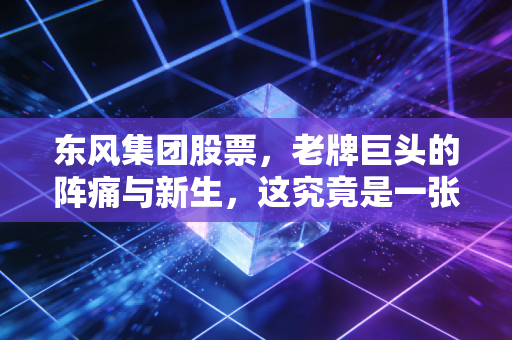 东风集团股票，老牌巨头的阵痛与新生，这究竟是一张价值洼地的门票，还是时代的眼泪？