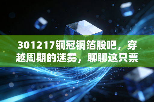 301217铜冠铜箔股吧,穿越周期的迷雾,聊聊这只票的至暗时刻与破局曙光