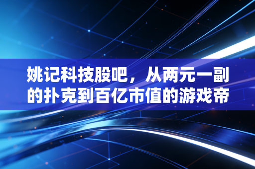 姚记科技股吧,从两元一副的扑克到百亿市值的游戏帝国,咱们聊聊这背后的投资逻辑