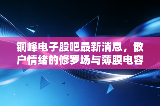 铜峰电子股吧最新消息,散户情绪的修罗场与薄膜电容器赛道的隐形机遇,这只票到底怎么了?
