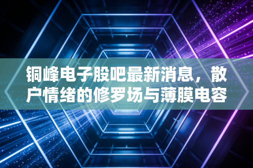 铜峰电子股吧最新消息，散户情绪的修罗场与薄膜电容器赛道的隐形机遇，这只票到底怎么了？