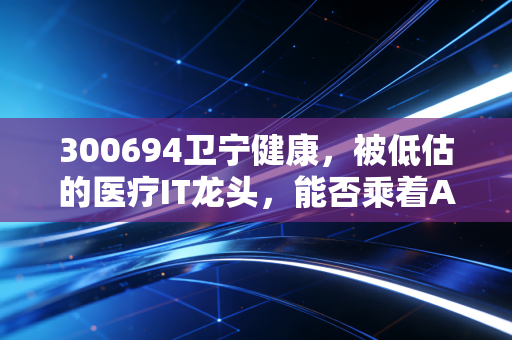 300694卫宁健康,被低估的医疗IT龙头,能否乘着AI的风口起飞?