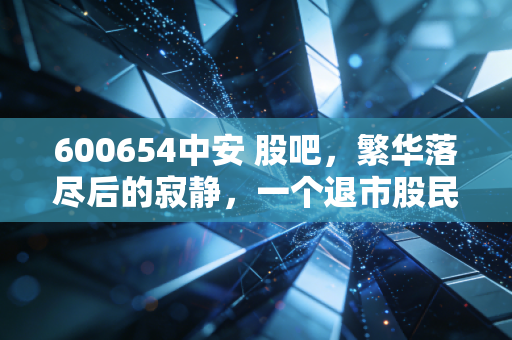 600654中安 股吧，繁华落尽后的寂静，一个退市股民的独白与市场残酷启示