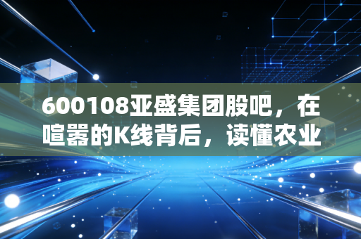 600108亚盛集团股吧,在喧嚣的K线背后,读懂农业股的孤独与坚守