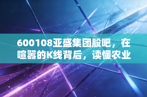 600108亚盛集团股吧，在喧嚣的K线背后，读懂农业股的孤独与坚守