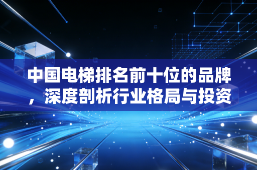 中国电梯排名前十位的品牌,深度剖析行业格局与投资机遇