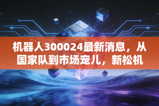 机器人300024最新消息，从国家队到市场宠儿，新松机器人能否扛起国产大旗？