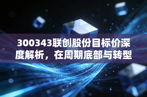 300343联创股份目标价深度解析,在周期底部与转型阵痛中寻找价值锚点