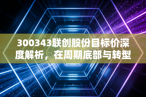 300343联创股份目标价深度解析,在周期底部与转型阵痛中寻找价值锚点