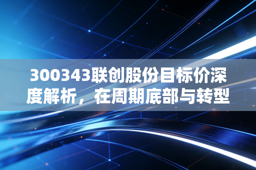 300343联创股份目标价深度解析，在周期底部与转型阵痛中寻找价值锚点