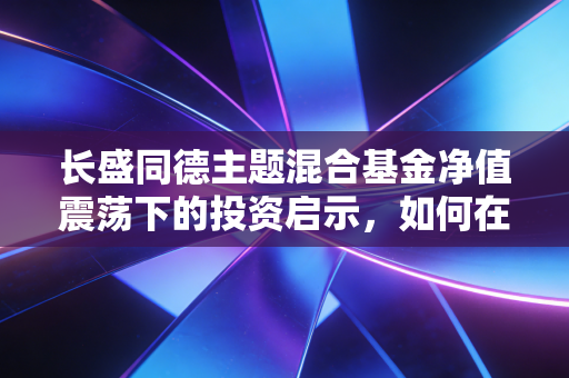 长盛同德主题混合基金净值震荡下的投资启示,如何在不确定的市场中寻找确定的收益?