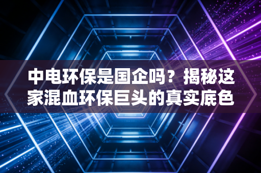 中电环保是国企吗?揭秘这家混血环保巨头的真实底色与投资逻辑
