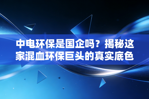 中电环保是国企吗？揭秘这家混血环保巨头的真实底色与投资逻辑