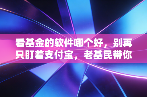 看基金的软件哪个好，别再只盯着支付宝，老基民带你深扒三大主流平台