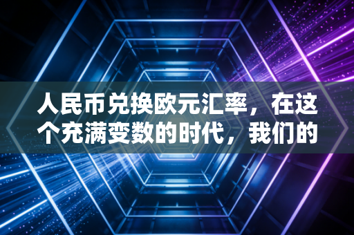人民币兑换欧元汇率,在这个充满变数的时代,我们的钱袋子该如何安放?