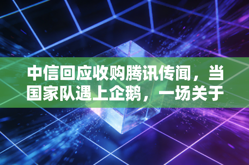 中信回应收购腾讯传闻,当国家队遇上企鹅,一场关于想象力的资本狂欢